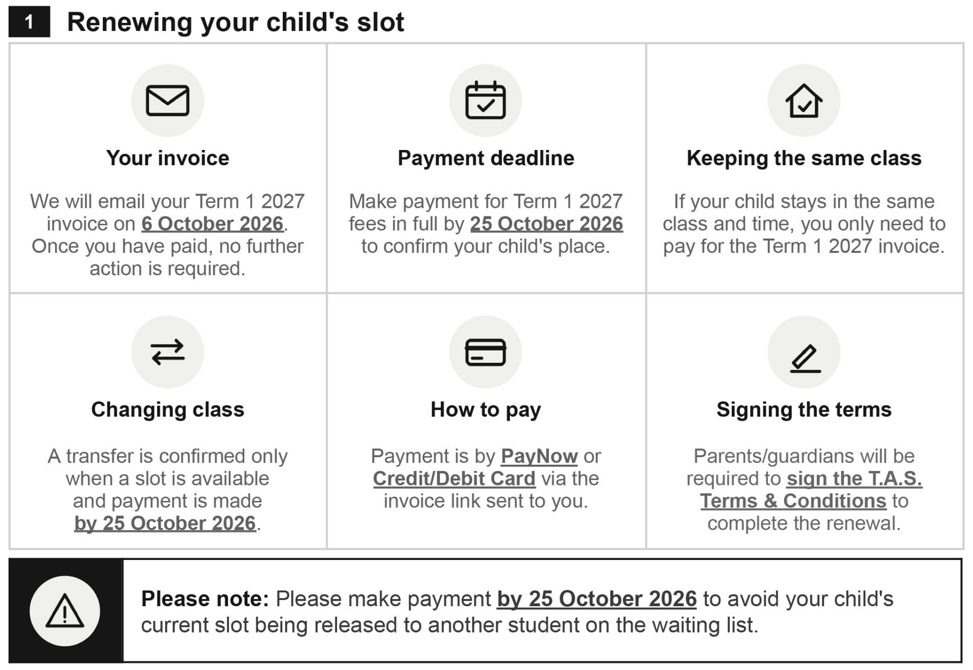 1. Renewing your child's slot We will email your T1 2027 invoice on 6 Oct 2026. Once you have paid, no further action is required. Payment deadline (in full) will be 25 Oct 2026 in order to confirm your child's place. If your child stays in the same class/time, you only need to pay for the T1 2027 invoice. If your child is changing class, a transfer is confirmed only when a slot is available and payment is made by 25 Oct 2026. Payment can be made by PayNow or Credit/Debit Card via the invoice link sent to you. Parents/guardians will be required to sign the T.A.S. Terms and Conditions to complete the renewal. Please note that payment must be made by 25 Oct 2026 to avoid your child's slot being released to another student on the waiting list.